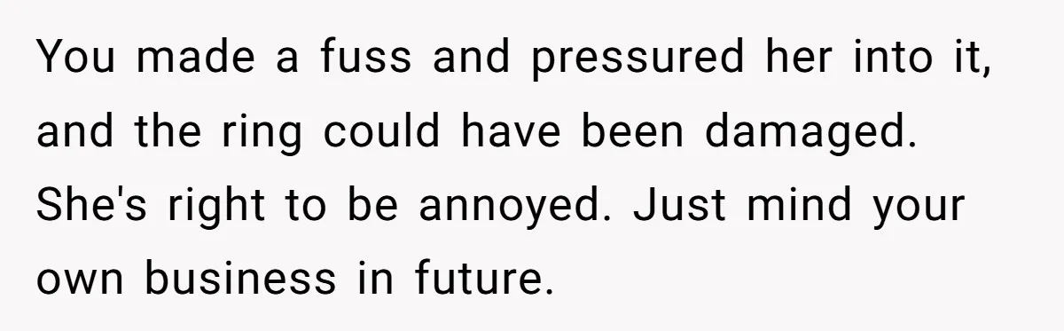 You made a fuss and pressured her into it, and the ring could have been damaged. She's right to be annoyed. Just mind your own business in future.
