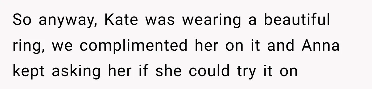 So anyway, Kate was wearing a beautiful ring, we complimented her on it and Anna kept asking her if she could try it on