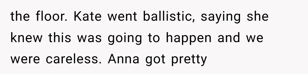 the floor. Kate went ballistic, saying she knew this was going to happen and we were careless. Anna got pretty