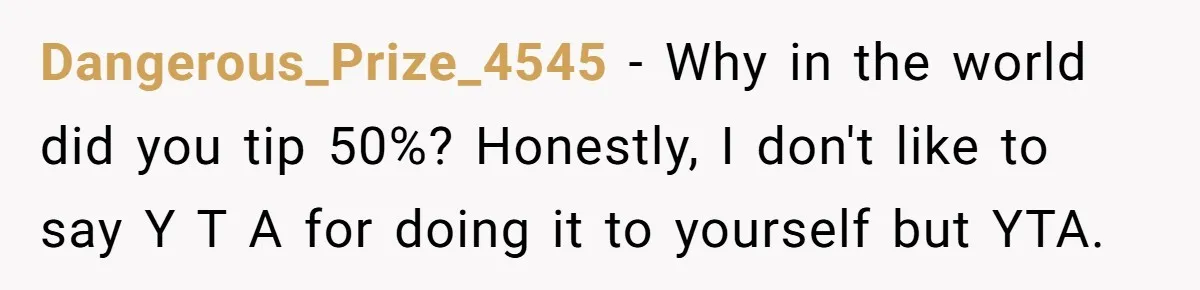 Did the Bartender Think Her Husband Paid the Bill? A Customer Sets the Record Straight Dangerous_Prize_4545 − Why in the world did you tip 50%? Honestly, I don't like to say Y T A for doing it to yourself but YTA.