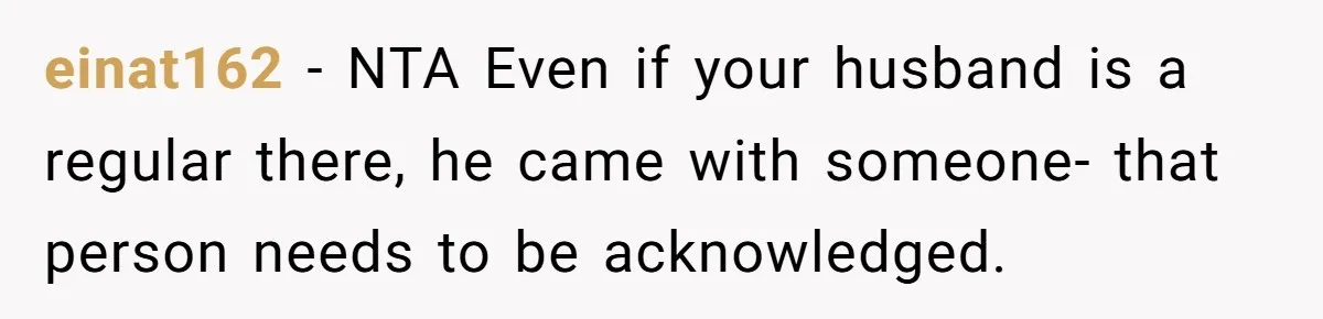 Did the Bartender Think Her Husband Paid the Bill? A Customer Sets the Record Straight einat162 − NTA Even if your husband is a regular there, he came with someone- that person needs to be acknowledged.