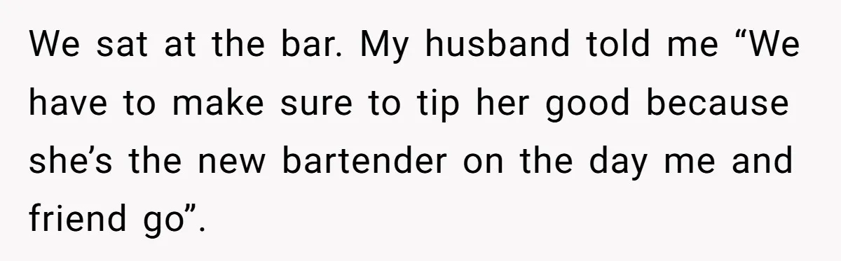 Did the Bartender Think Her Husband Paid the Bill? A Customer Sets the Record Straight We sat at the bar. My husband told me “We have to make sure to tip her good because she’s the new bartender on the day me and friend go”.