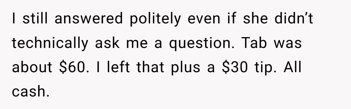 Did the Bartender Think Her Husband Paid the Bill? A Customer Sets the Record Straight I still answered politely even if she didn’t technically ask me a question. Tab was about $60. I left that plus a $30 tip. All cash.