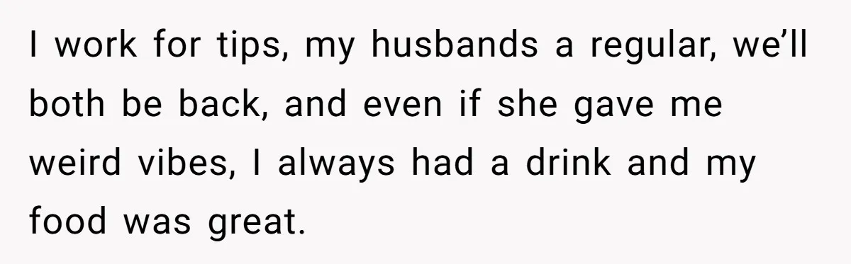 Did the Bartender Think Her Husband Paid the Bill? A Customer Sets the Record Straight I work for tips, my husbands a regular, we’ll both be back, and even if she gave me weird vibes, I always had a drink and my food was great.