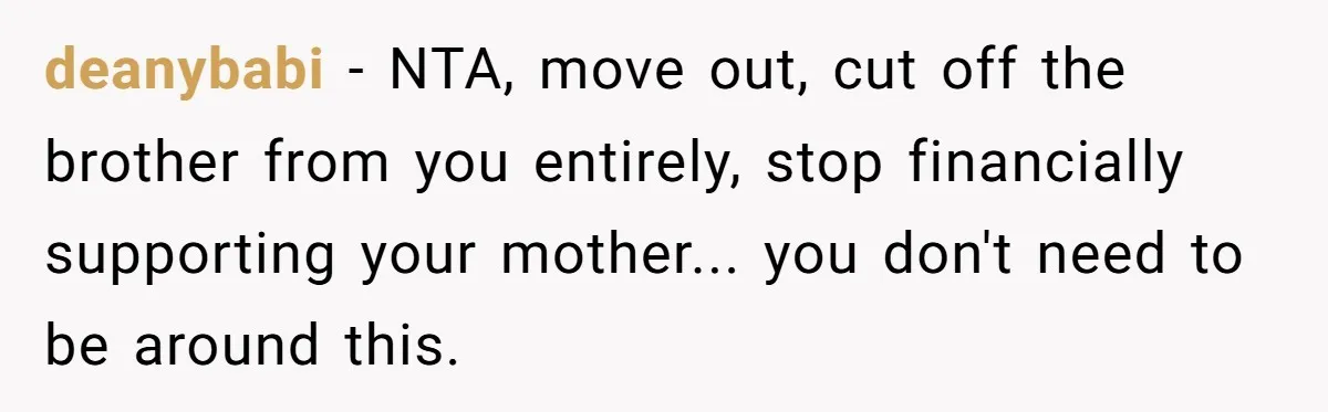 deanybabi − NTA, move out, cut off the brother from you entirely, stop financially supporting your mother... you don't need to be around this.