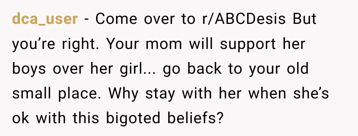 dca_user − Come over to r/ABCDesis But you’re right. Your mom will support her boys over her girl... go back to your old small place. Why stay with her when...