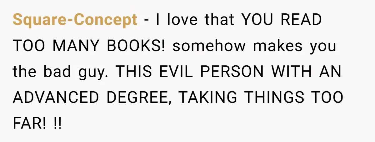 Square-Concept − I love that YOU READ TOO MANY BOOKS! somehow makes you the bad guy. THIS EVIL PERSON WITH AN ADVANCED DEGREE, TAKING THINGS TOO FAR! !!