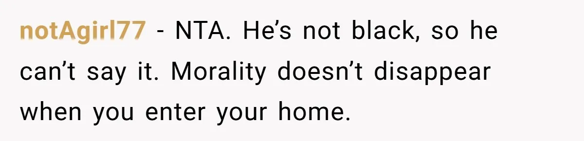 notAgirl77 − NTA. He’s not black, so he can’t say it. Morality doesn’t disappear when you enter your home.