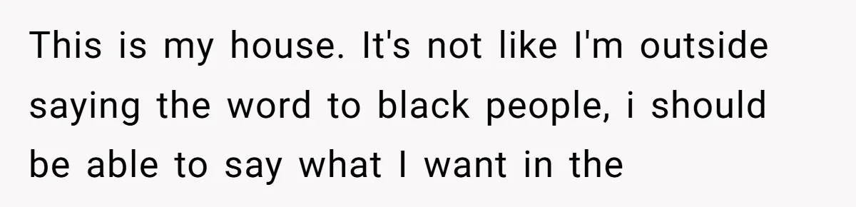 This is my house. It's not like I'm outside saying the word to black people, i should be able to say what I want in the