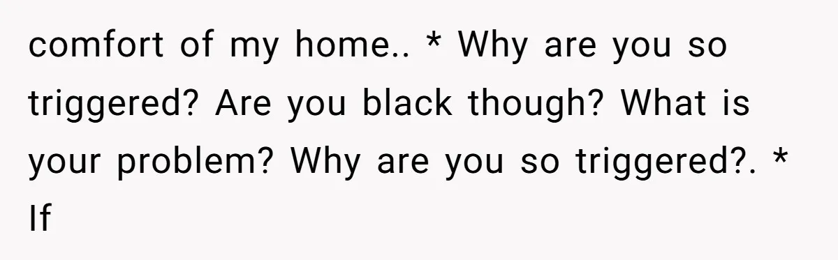 comfort of my home.. * Why are you so triggered? Are you black though? What is your problem? Why are you so triggered?. * If