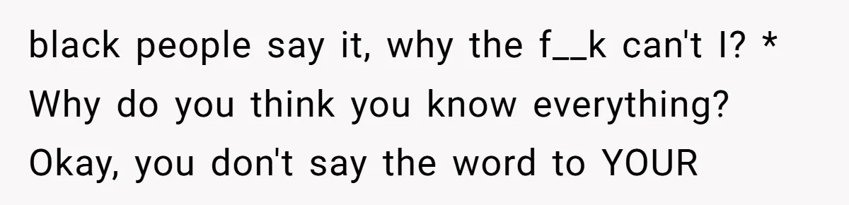 black people say it, why the f__k can't I? * Why do you think you know everything? Okay, you don't say the word to YOUR