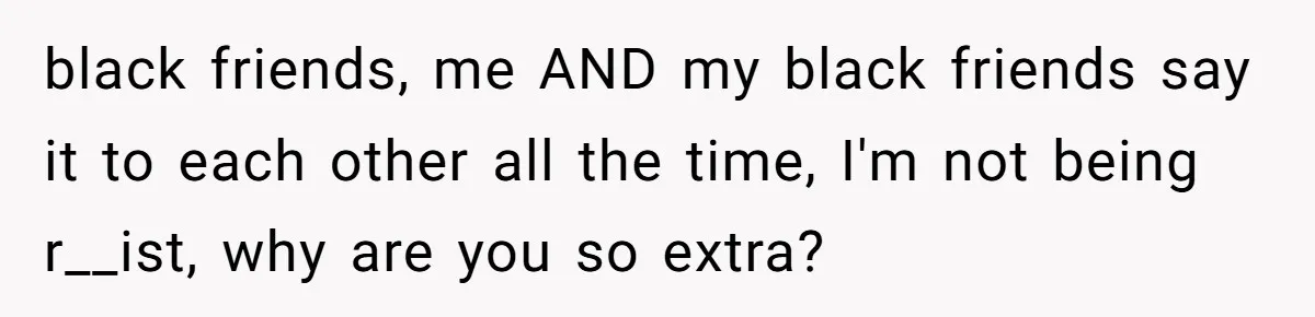black friends, me AND my black friends say it to each other all the time, I'm not being r__ist, why are you so extra?
