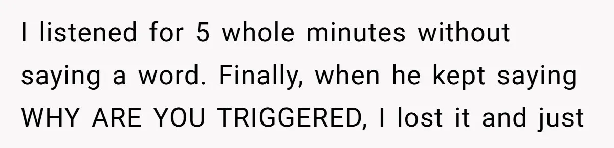 I listened for 5 whole minutes without saying a word. Finally, when he kept saying WHY ARE YOU TRIGGERED, I lost it and just