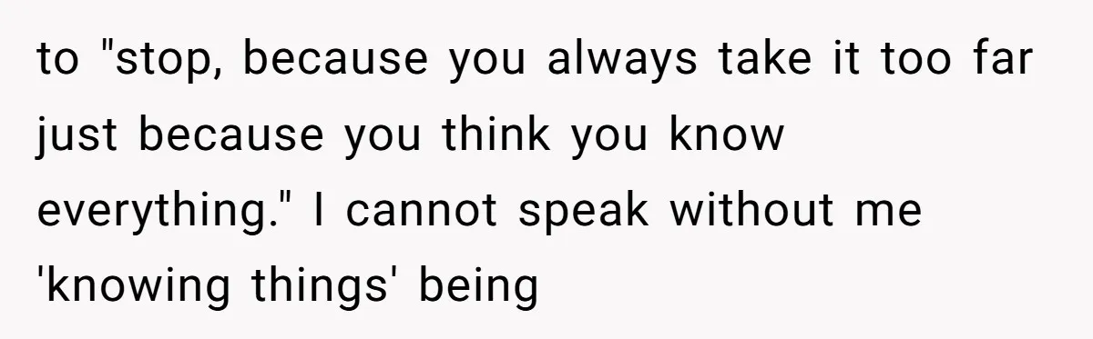 to "stop, because you always take it too far just because you think you know everything." I cannot speak without me 'knowing things' being