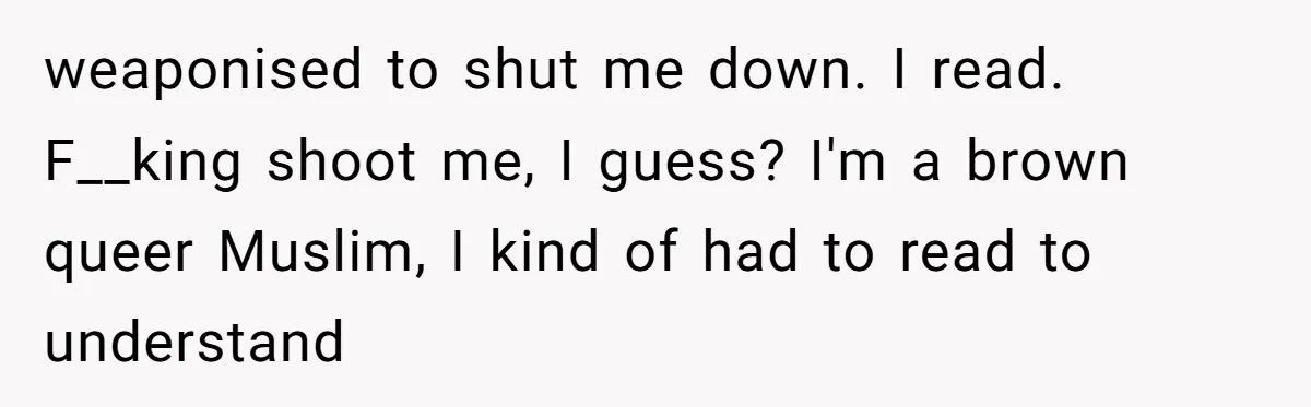 weaponised to shut me down. I read. F__king shoot me, I guess? I'm a brown queer Muslim, I kind of had to read to understand