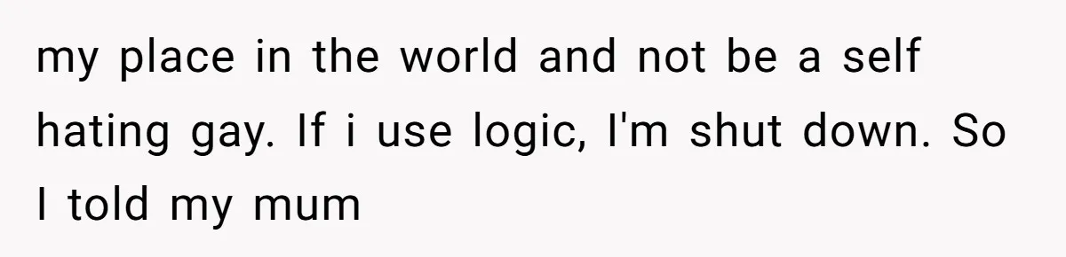 my place in the world and not be a self hating gay. If i use logic, I'm shut down. So I told my mum