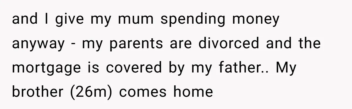 and I give my mum spending money anyway - my parents are divorced and the mortgage is covered by my father.. My brother (26m) comes home