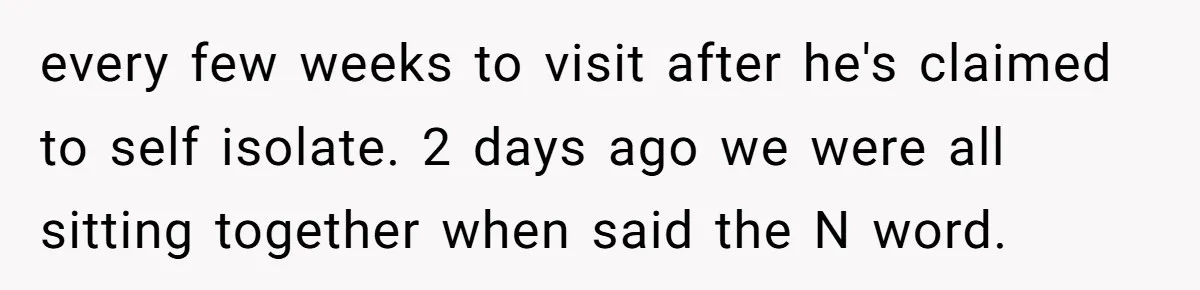 every few weeks to visit after he's claimed to self isolate. 2 days ago we were all sitting together when said the N word.
