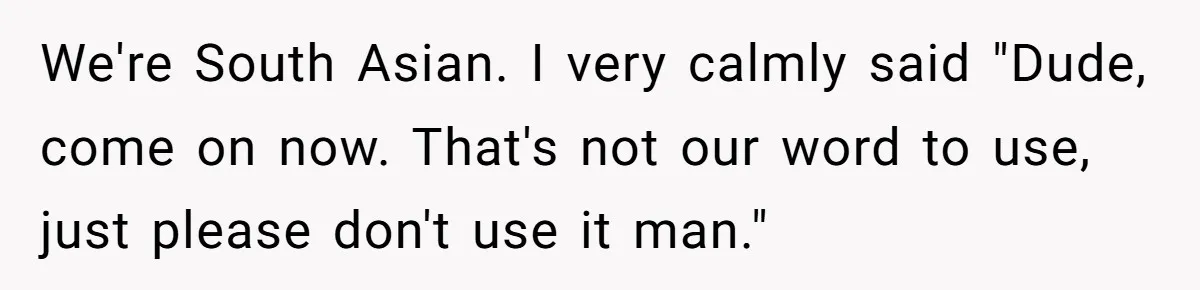 We're South Asian. I very calmly said "Dude, come on now. That's not our word to use, just please don't use it man."
