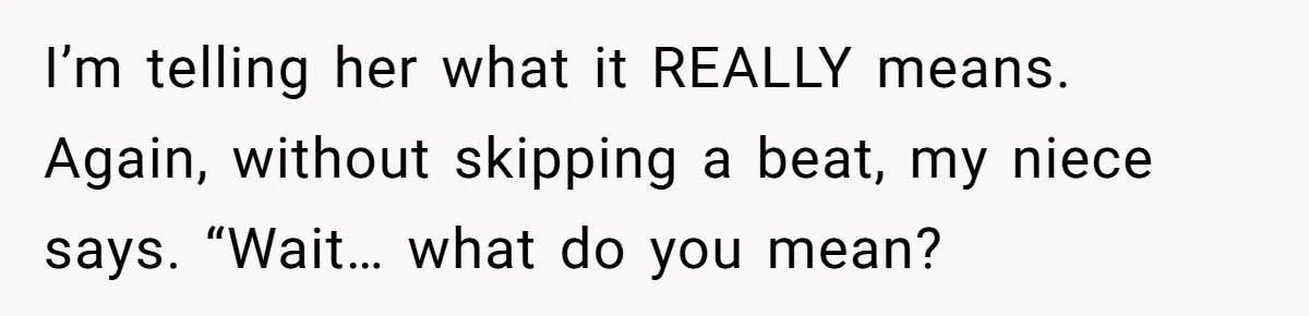 I’m telling her what it REALLY means. Again, without skipping a beat, my niece says. “Wait… what do you mean?