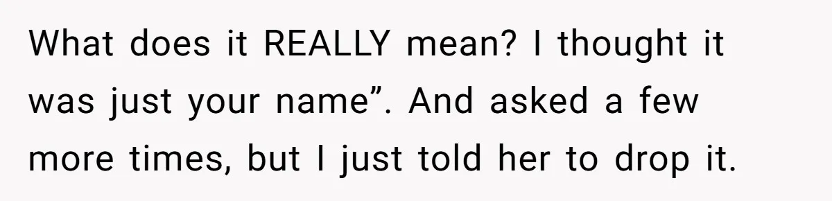 What does it REALLY mean? I thought it was just your name”. And asked a few more times, but I just told her to drop it.