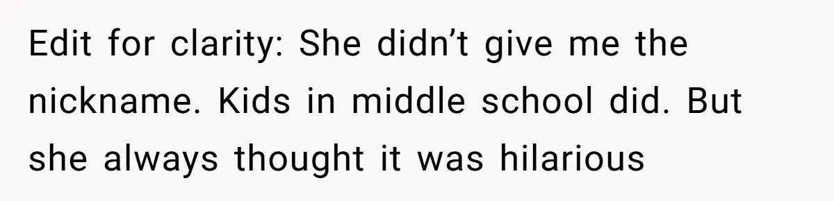 Edit for clarity: She didn’t give me the nickname. Kids in middle school did. But she always thought it was hilarious