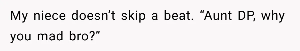 My niece doesn’t skip a beat. “Aunt DP, why you mad bro?”
