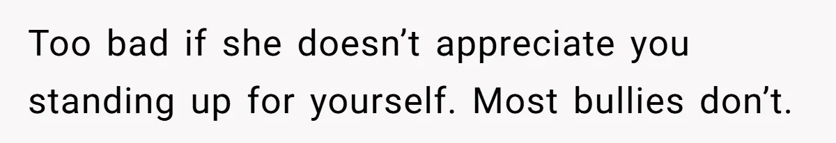 Too bad if she doesn’t appreciate you standing up for yourself. Most bullies don’t.
