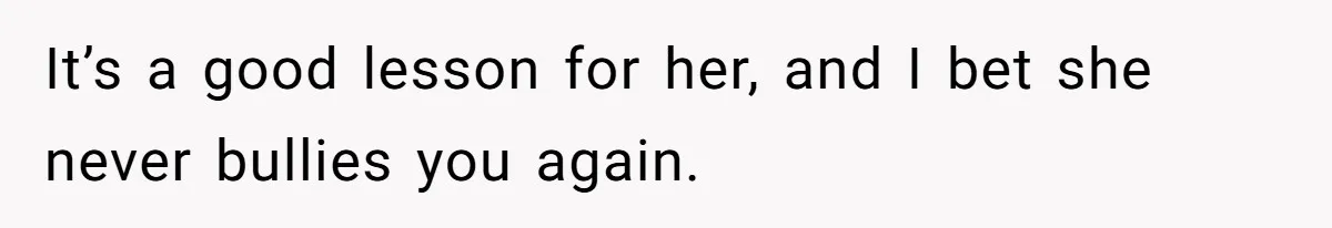 It’s a good lesson for her, and I bet she never bullies you again.