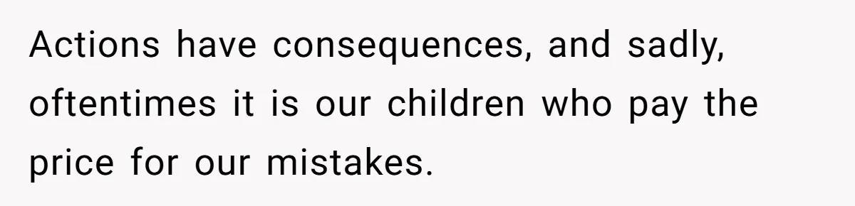 Actions have consequences, and sadly, oftentimes it is our children who pay the price for our mistakes.