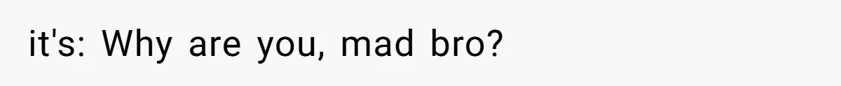 it's: Why are you, mad bro?