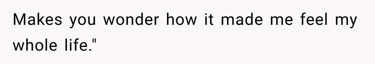 Makes you wonder how it made me feel my whole life."