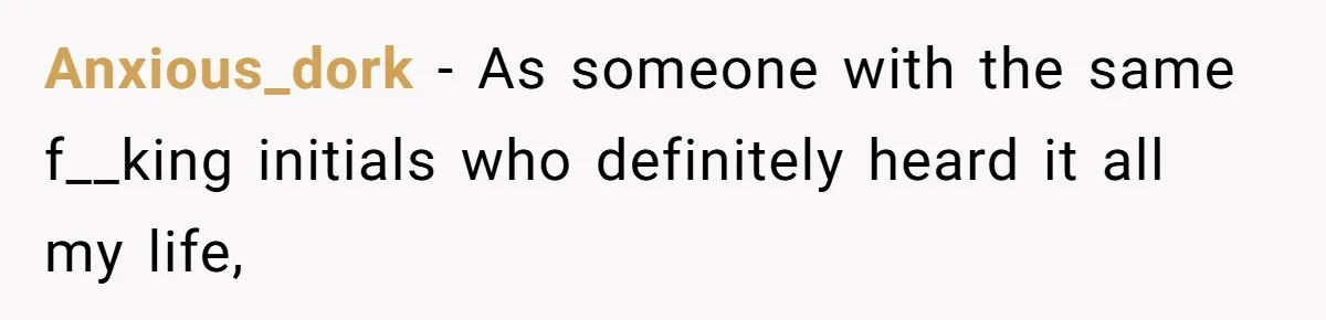 Anxious_dork − As someone with the same f__king initials who definitely heard it all my life,