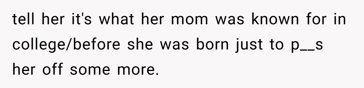tell her it's what her mom was known for in college/before she was born just to p__s her off some more.