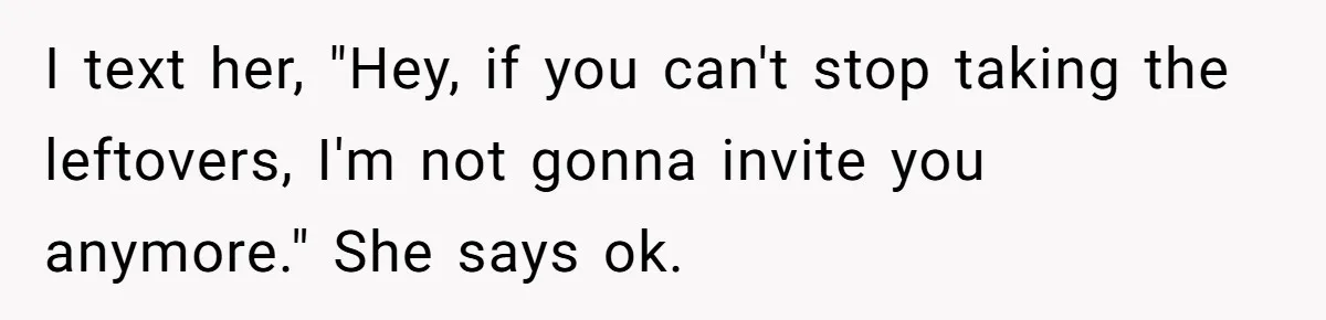 Woman Bans Friend From Dinner Parties After She Keeps Stealing All The Leftovers I text her, "Hey, if you can't stop taking the leftovers, I'm not gonna invite you anymore." She says ok.