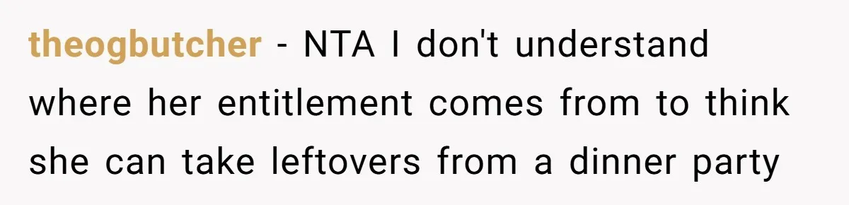 Woman Bans Friend From Dinner Parties After She Keeps Stealing All The Leftovers theogbutcher − NTA I don't understand where her entitlement comes from to think she can take leftovers from a dinner party