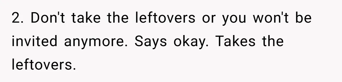 Woman Bans Friend From Dinner Parties After She Keeps Stealing All The Leftovers 2. Don't take the leftovers or you won't be invited anymore. Says okay. Takes the leftovers.