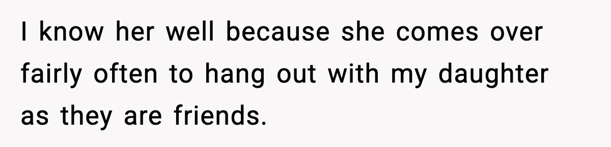 I know her well because she comes over fairly often to hang out with my daughter as they are friends.