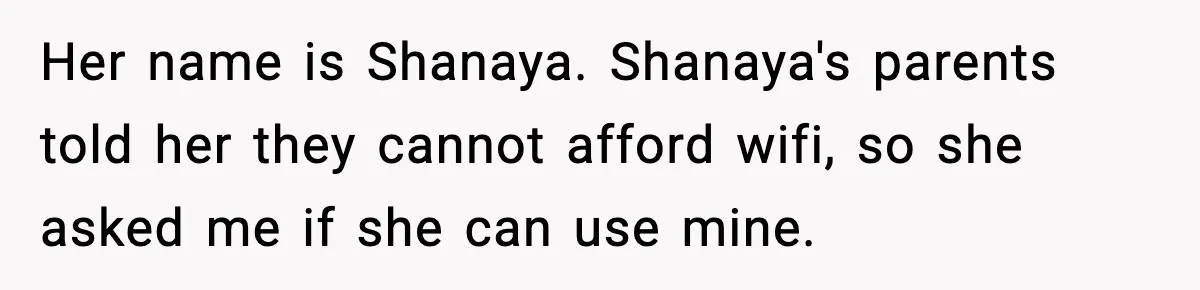 Her name is Shanaya. Shanaya's parents told her they cannot afford wifi, so she asked me if she can use mine.