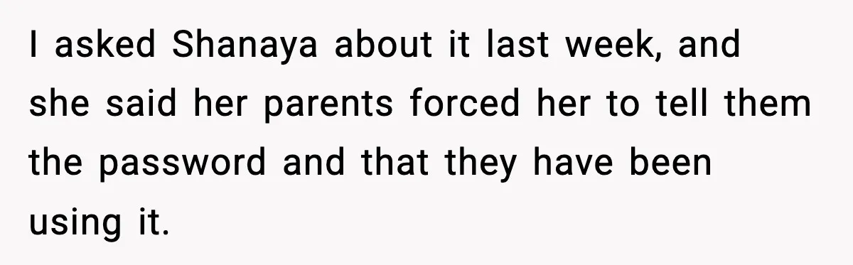 I asked Shanaya about it last week, and she said her parents forced her to tell them the password and that they have been using it.