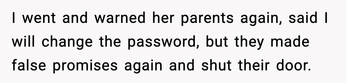 I went and warned her parents again, said I will change the password, but they made false promises again and shut their door.