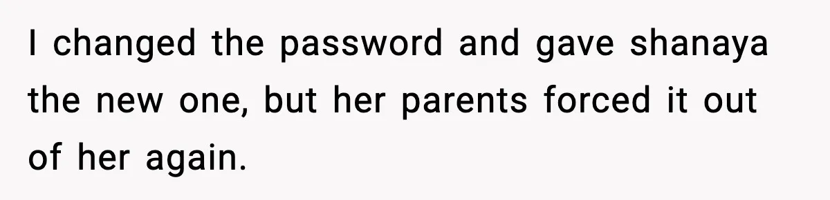 I changed the password and gave shanaya the new one, but her parents forced it out of her again.