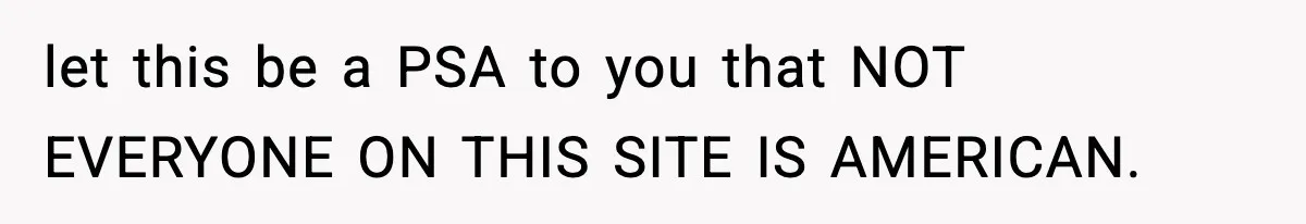let this be a PSA to you that NOT EVERYONE ON THIS SITE IS AMERICAN.