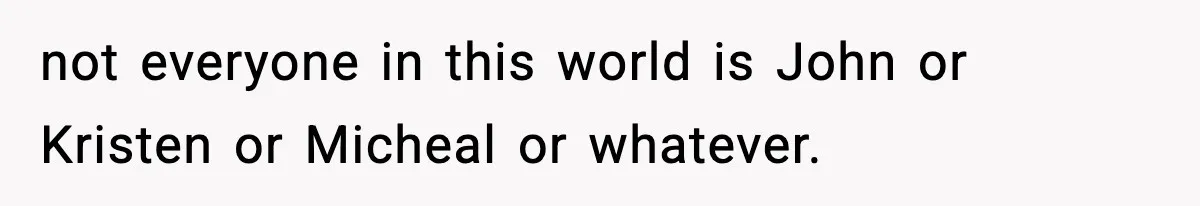 not everyone in this world is John or Kristen or Micheal or whatever.
