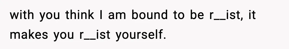 with you think I am bound to be r__ist, it makes you r__ist yourself.