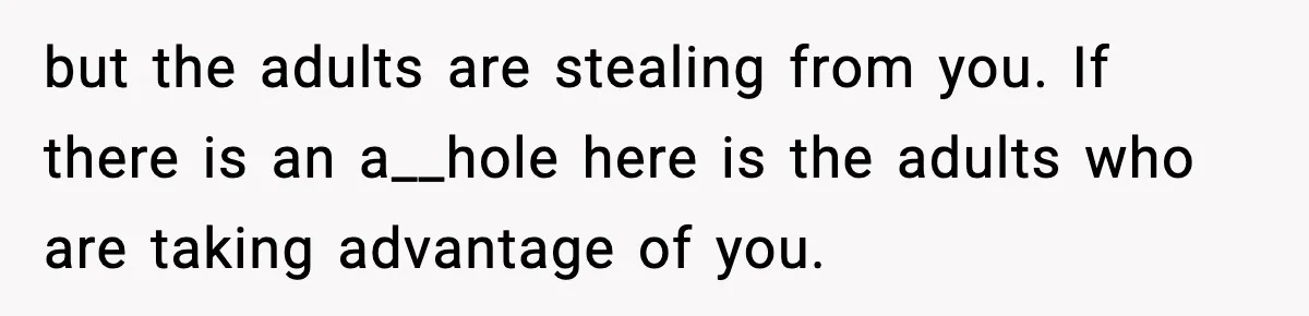 but the adults are stealing from you. If there is an a__hole here is the adults who are taking advantage of you.