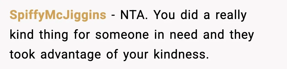 SpiffyMcJiggins − NTA. You did a really kind thing for someone in need and they took advantage of your kindness.