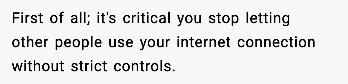 First of all; it's critical you stop letting other people use your internet connection without strict controls.