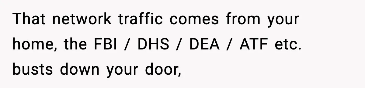 That network traffic comes from your home, the FBI / DHS / DEA / ATF etc. busts down your door,