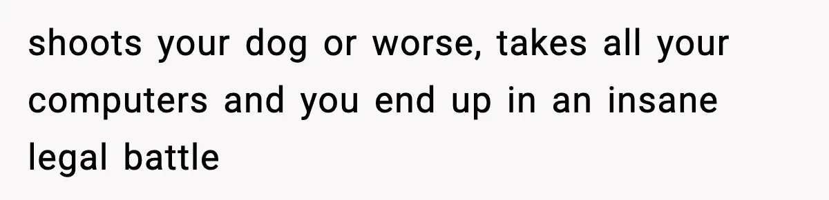 shoots your dog or worse, takes all your computers and you end up in an insane legal battle